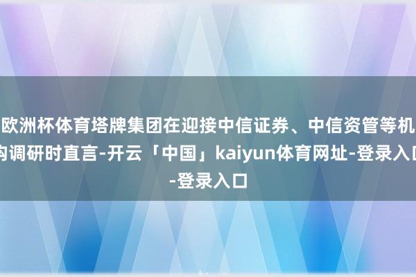 欧洲杯体育塔牌集团在迎接中信证券、中信资管等机构调研时直言-开云「中国」kaiyun体育网址-登录入口