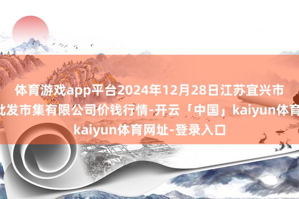 体育游戏app平台2024年12月28日江苏宜兴市瑞德蔬菜果品批发市集有限公司价钱行情-开云「中国」kaiyun体育网址-登录入口