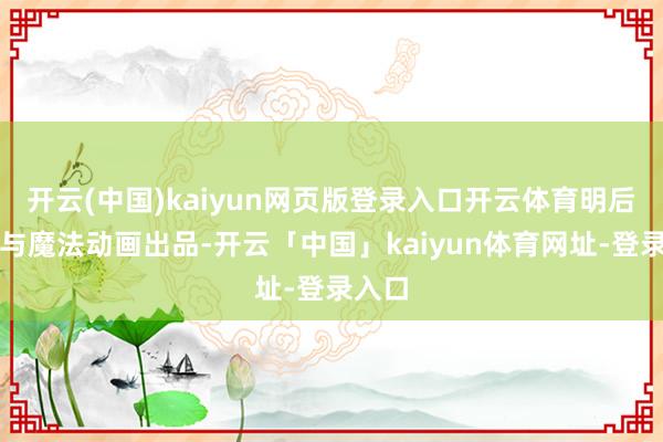 开云(中国)kaiyun网页版登录入口开云体育明后影业与魔法动画出品-开云「中国」kaiyun体育网址-登录入口