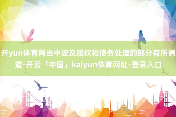 开yun体育网当中波及股权和债务处理的部分有所调遣-开云「中国」kaiyun体育网址-登录入口