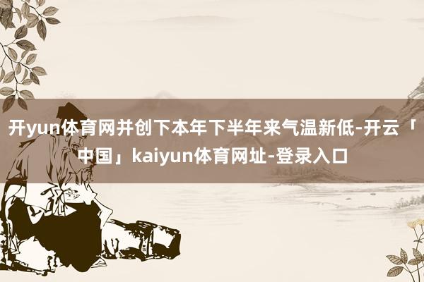 开yun体育网并创下本年下半年来气温新低-开云「中国」kaiyun体育网址-登录入口