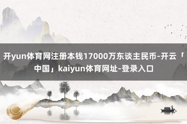 开yun体育网注册本钱17000万东谈主民币-开云「中国」kaiyun体育网址-登录入口