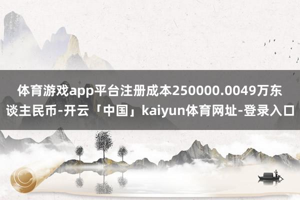 体育游戏app平台注册成本250000.0049万东谈主民币-开云「中国」kaiyun体育网址-登录入口