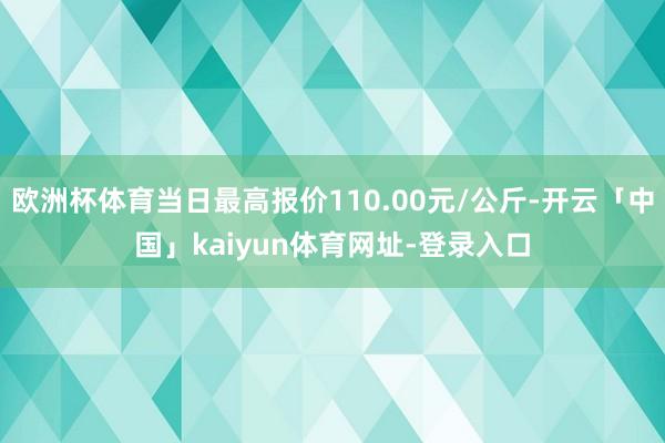 欧洲杯体育当日最高报价110.00元/公斤-开云「中国」kaiyun体育网址-登录入口