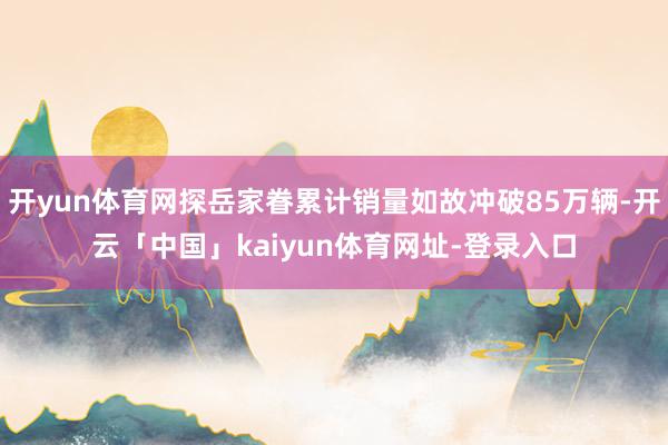 开yun体育网探岳家眷累计销量如故冲破85万辆-开云「中国」kaiyun体育网址-登录入口
