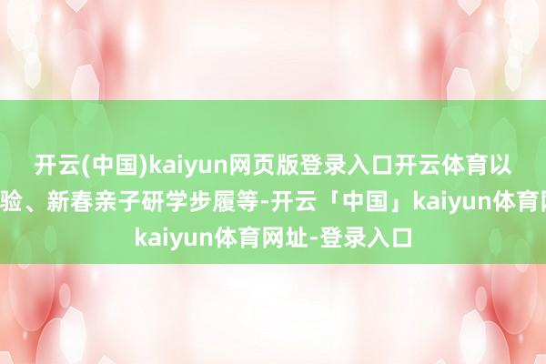 开云(中国)kaiyun网页版登录入口开云体育以及道理手工体验、新春亲子研学步履等-开云「中国」kaiyun体育网址-登录入口