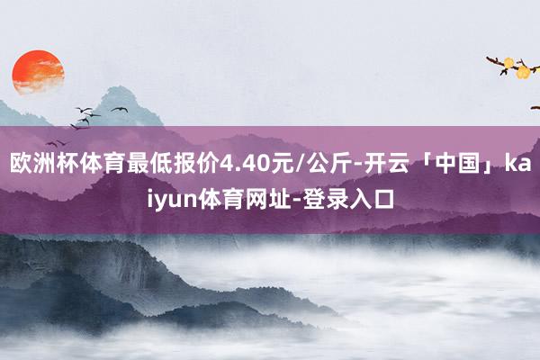 欧洲杯体育最低报价4.40元/公斤-开云「中国」kaiyun体育网址-登录入口