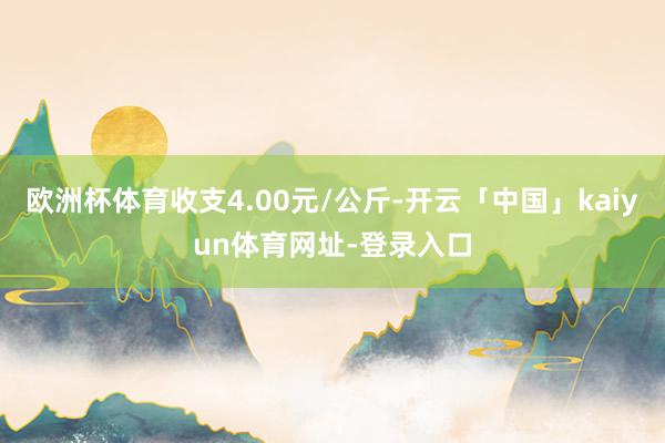 欧洲杯体育收支4.00元/公斤-开云「中国」kaiyun体育网址-登录入口