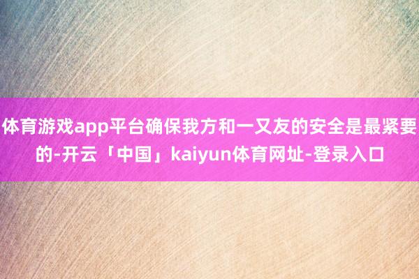 体育游戏app平台确保我方和一又友的安全是最紧要的-开云「中国」kaiyun体育网址-登录入口