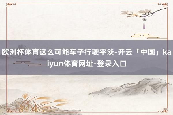 欧洲杯体育这么可能车子行驶平淡-开云「中国」kaiyun体育网址-登录入口