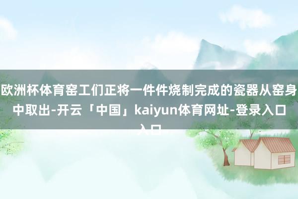 欧洲杯体育窑工们正将一件件烧制完成的瓷器从窑身中取出-开云「中国」kaiyun体育网址-登录入口