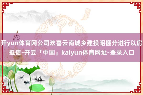 开yun体育网公司欢喜云南城乡建投昭棚分进行以房抵债-开云「中国」kaiyun体育网址-登录入口