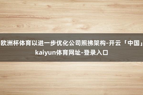 欧洲杯体育以进一步优化公司照拂架构-开云「中国」kaiyun体育网址-登录入口