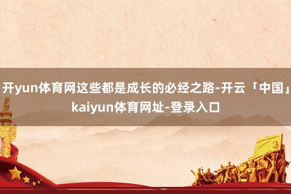开yun体育网这些都是成长的必经之路-开云「中国」kaiyun体育网址-登录入口