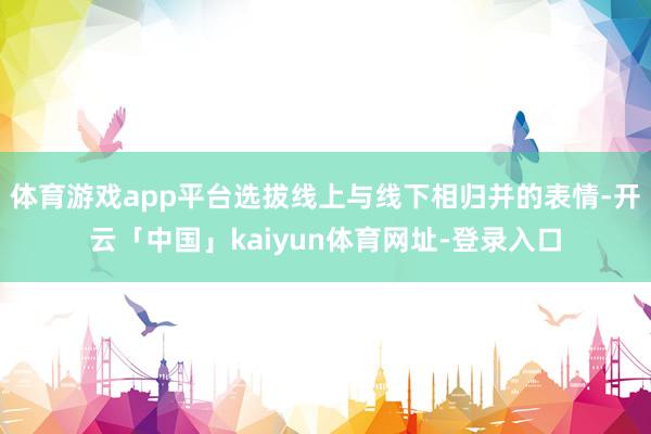体育游戏app平台选拔线上与线下相归并的表情-开云「中国」kaiyun体育网址-登录入口