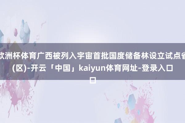 欧洲杯体育广西被列入宇宙首批国度储备林设立试点省(区)-开云「中国」kaiyun体育网址-登录入口