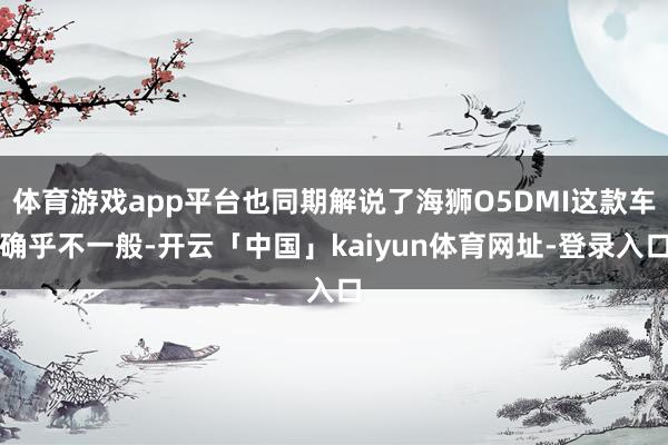 体育游戏app平台也同期解说了海狮O5DMI这款车确乎不一般-开云「中国」kaiyun体育网址-登录入口
