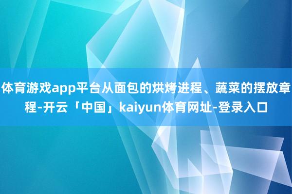 体育游戏app平台从面包的烘烤进程、蔬菜的摆放章程-开云「中国」kaiyun体育网址-登录入口