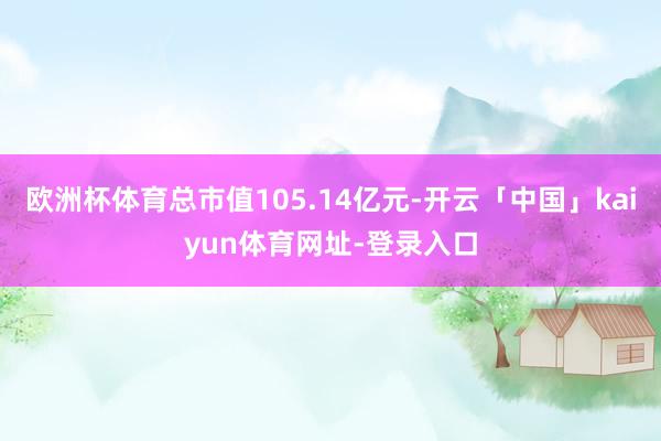 欧洲杯体育总市值105.14亿元-开云「中国」kaiyun体育网址-登录入口