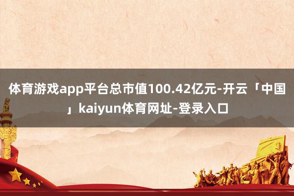 体育游戏app平台总市值100.42亿元-开云「中国」kaiyun体育网址-登录入口