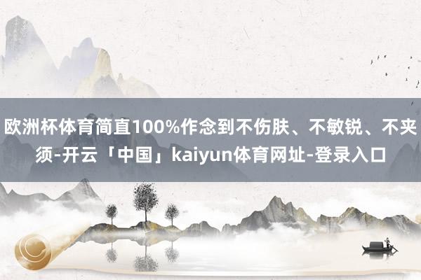 欧洲杯体育简直100%作念到不伤肤、不敏锐、不夹须-开云「中国」kaiyun体育网址-登录入口