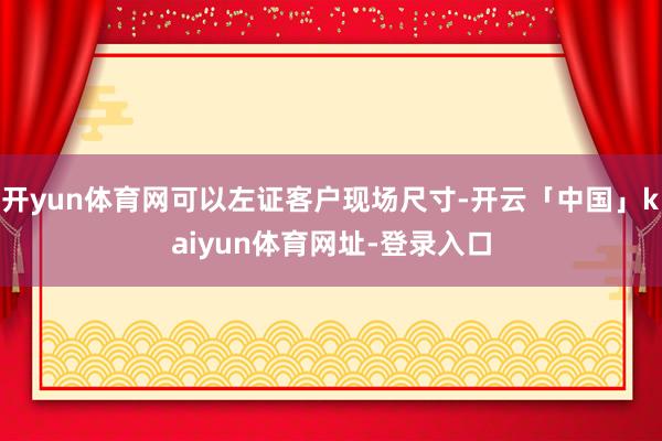 开yun体育网可以左证客户现场尺寸-开云「中国」kaiyun体育网址-登录入口