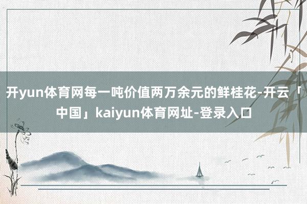 开yun体育网每一吨价值两万余元的鲜桂花-开云「中国」kaiyun体育网址-登录入口