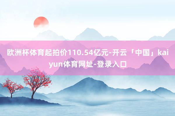 欧洲杯体育起拍价110.54亿元-开云「中国」kaiyun体育网址-登录入口
