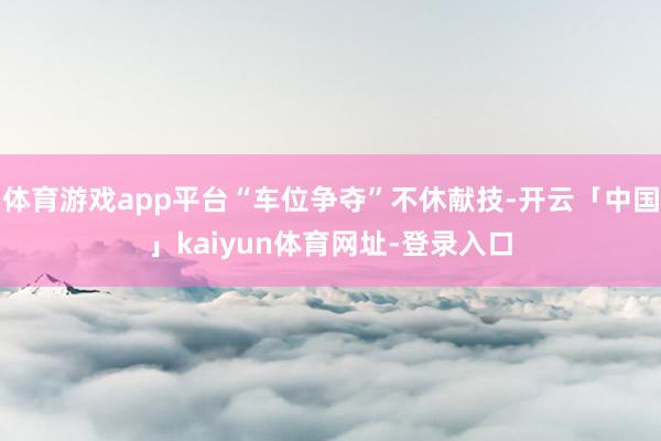 体育游戏app平台“车位争夺”不休献技-开云「中国」kaiyun体育网址-登录入口