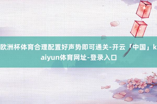 欧洲杯体育合理配置好声势即可通关-开云「中国」kaiyun体育网址-登录入口