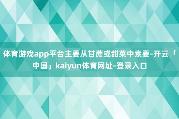 体育游戏app平台主要从甘蔗或甜菜中索要-开云「中国」kaiyun体育网址-登录入口