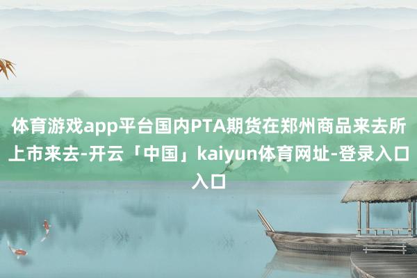体育游戏app平台国内PTA期货在郑州商品来去所上市来去-开云「中国」kaiyun体育网址-登录入口