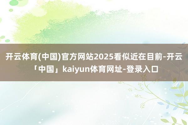 开云体育(中国)官方网站2025看似近在目前-开云「中国」kaiyun体育网址-登录入口