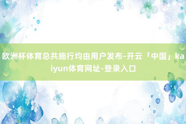 欧洲杯体育总共施行均由用户发布-开云「中国」kaiyun体育网址-登录入口