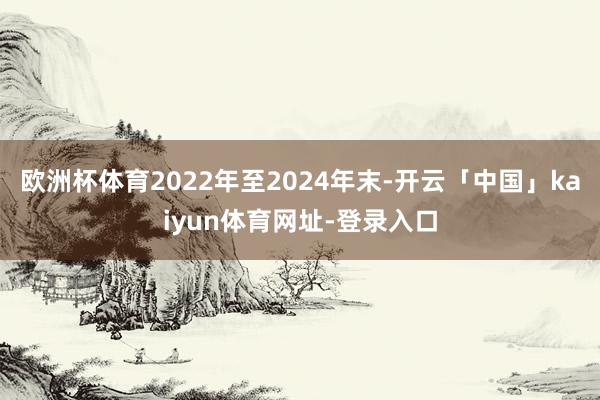 欧洲杯体育2022年至2024年末-开云「中国」kaiyun体育网址-登录入口