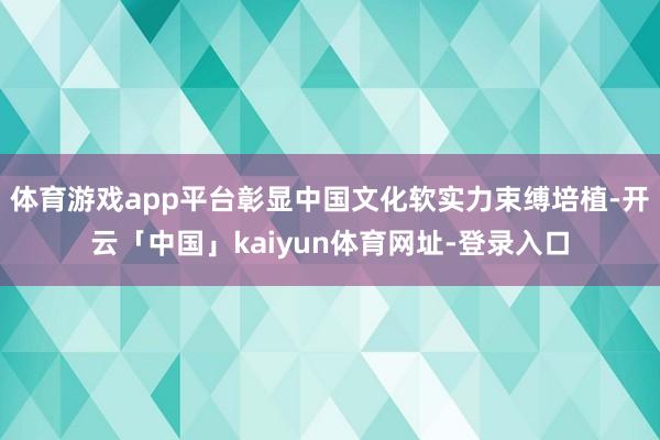 体育游戏app平台彰显中国文化软实力束缚培植-开云「中国」kaiyun体育网址-登录入口