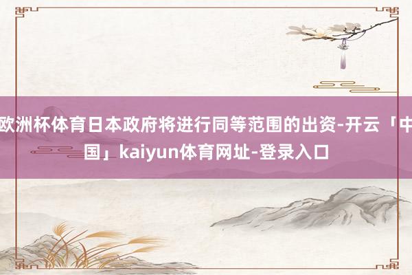 欧洲杯体育日本政府将进行同等范围的出资-开云「中国」kaiyun体育网址-登录入口
