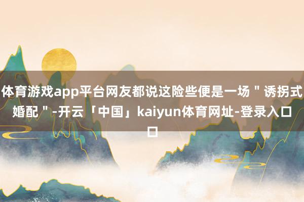 体育游戏app平台网友都说这险些便是一场＂诱拐式婚配＂-开云「中国」kaiyun体育网址-登录入口