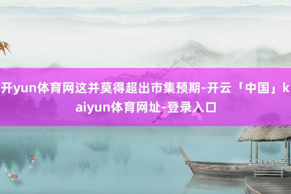 开yun体育网这并莫得超出市集预期-开云「中国」kaiyun体育网址-登录入口