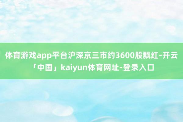 体育游戏app平台沪深京三市约3600股飘红-开云「中国」kaiyun体育网址-登录入口