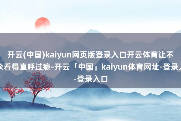 开云(中国)kaiyun网页版登录入口开云体育让不雅众看得直呼过瘾-开云「中国」kaiyun体育网址-登录入口