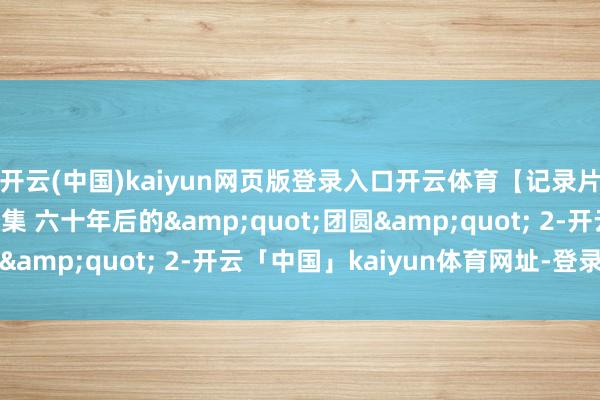 开云(中国)kaiyun网页版登录入口开云体育【记录片】拍案说法 第028集 六十年后的&quot;团圆&quot; 2-开云「中国」kaiyun体育网址-登录入口