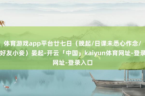 体育游戏app平台廿七日（晚起/日课未悉心作念/调戏好友小妾）晏起-开云「中国」kaiyun体育网址-登录入口