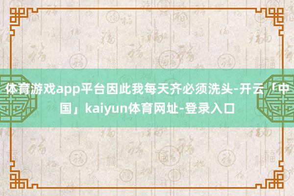 体育游戏app平台因此我每天齐必须洗头-开云「中国」kaiyun体育网址-登录入口