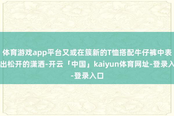 体育游戏app平台又或在簇新的T恤搭配牛仔裤中表露出松开的潇洒-开云「中国」kaiyun体育网址-登录入口
