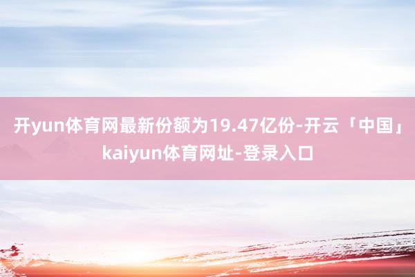 开yun体育网最新份额为19.47亿份-开云「中国」kaiyun体育网址-登录入口