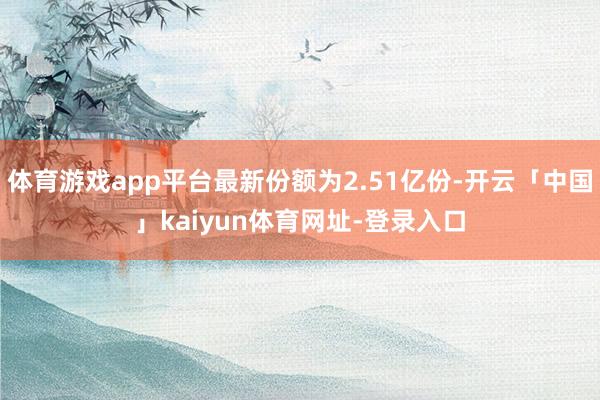 体育游戏app平台最新份额为2.51亿份-开云「中国」kaiyun体育网址-登录入口