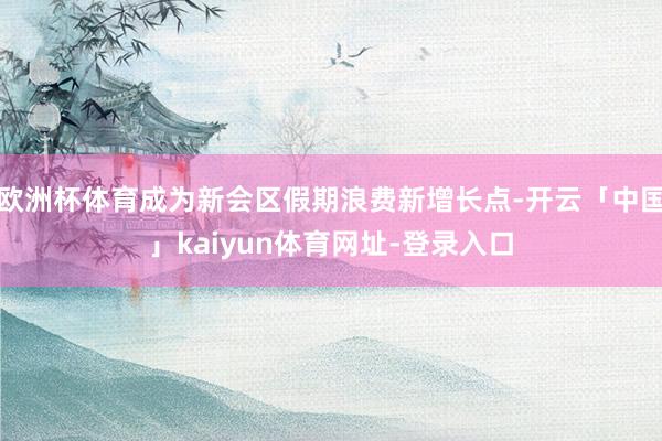 欧洲杯体育成为新会区假期浪费新增长点-开云「中国」kaiyun体育网址-登录入口