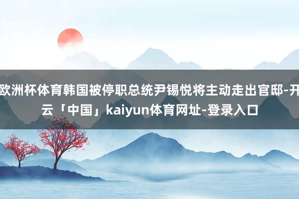 欧洲杯体育韩国被停职总统尹锡悦将主动走出官邸-开云「中国」kaiyun体育网址-登录入口