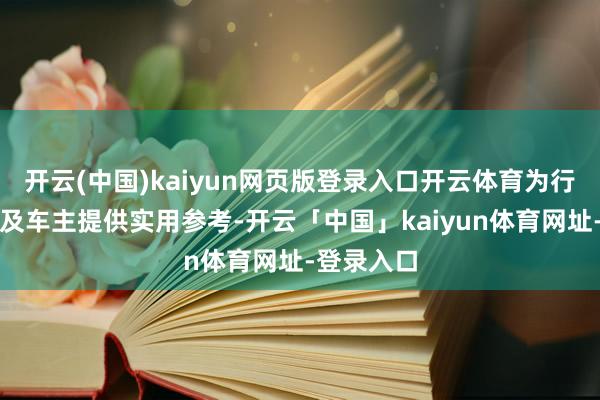 开云(中国)kaiyun网页版登录入口开云体育为行业从业者及车主提供实用参考-开云「中国」kaiyun体育网址-登录入口